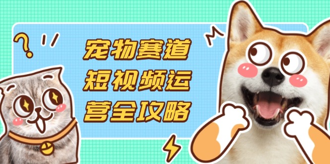 宠物赛道短视频运营全攻略，选品拍摄剪辑实操，实现流量到收益转化-联创在线