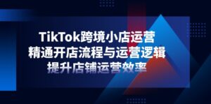 TikTok跨境小店运营，精通开店流程与运营逻辑，提升店铺运营效率-联创在线