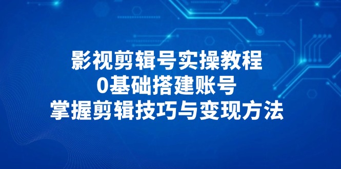 影视剪辑号实操教程，0基础搭建账号，掌握剪辑技巧与变现方法-联创在线