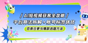 AI短视频获客全攻略：平台算法拆解+账号标签优化，百条日更与爆款选题方法-联创在线
