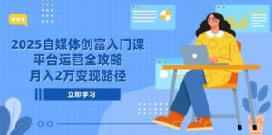 2025自媒体创富入门课，平台运营全攻略，月入2万变现路径-联创在线