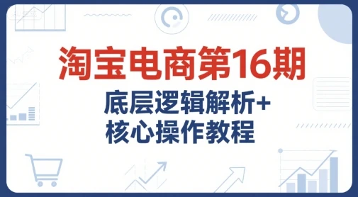 【精】淘宝电商第16期，底层逻辑解析+核心操作教程，运营、推广提升能力的必学课程+配套资料-联创在线