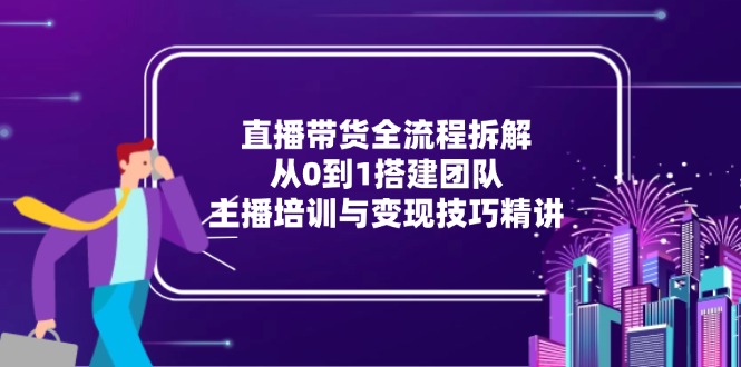 直播带货全流程拆解：从0到1搭建团队，主播培训与变现技巧精讲-联创在线
