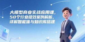 大模型商业实战应用课，50个行业提效案例解析，详解智能体与知识库搭建-联创在线