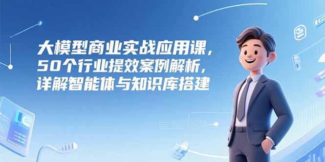 大模型商业实战应用课，50个行业提效案例解析，详解智能体与知识库搭建-联创在线