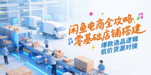 闲鱼电商全攻略,零基础店铺搭建,爆款选品逻辑,低价货源对接-联创在线