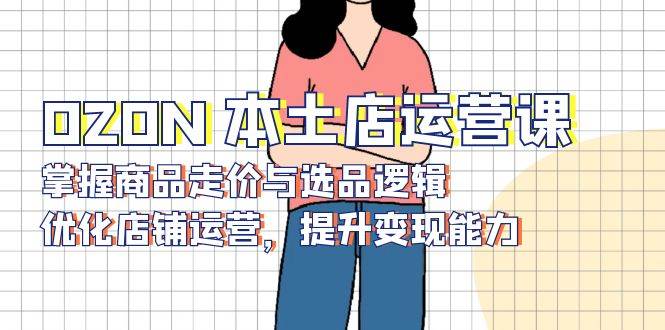 OZON本土店运营课，掌握商品走价与选品逻辑，优化店铺运营，提升变现能力-联创在线