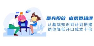 聚光投放底层逻辑课，从基础知识到计划搭建，助你降低开口成本十倍-联创在线