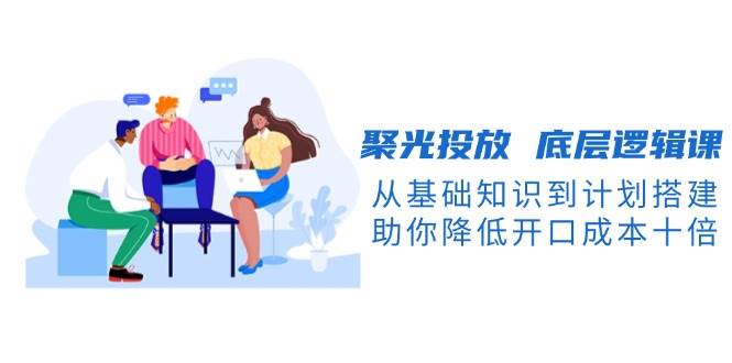 聚光投放底层逻辑课，从基础知识到计划搭建，助你降低开口成本十倍-联创在线