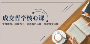 成交哲学课，交换本质、结果为王，洞悉客户心理，突破成交困境-联创在线