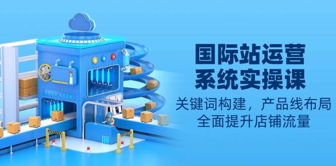 国际站运营系统实操课：关键词构建，产品线布局，全面提升店铺流量-联创在线