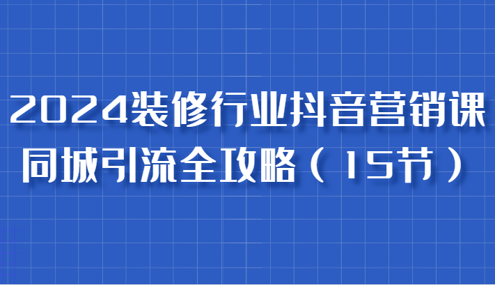 2024装修行业抖音营销课，同城引流全攻略，跟实战家学获客，成为数据驱动的营销专家-联创在线