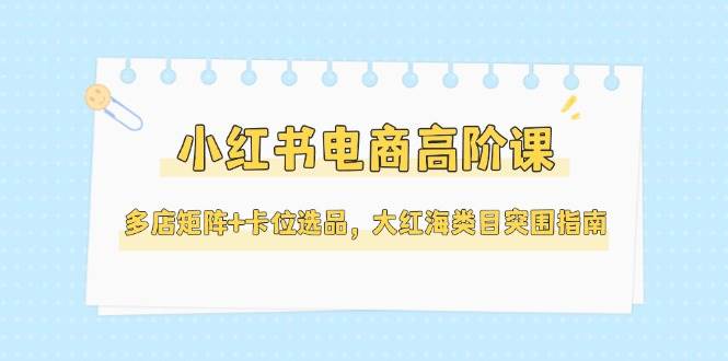小红书电商高阶课，多店矩阵+卡位选品，大红海类目突围指南(更新5月)-联创在线