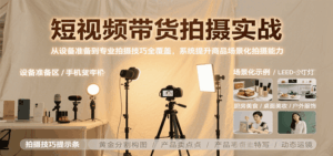 短视频带货拍摄实战,从设备准备到专业拍摄技巧全覆盖,系统提升商品场景化拍摄能力-联创在线