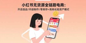 小红书无货源全链路电商：开店选品/内容制作/零库存+高转化轻资产模式-联创在线
