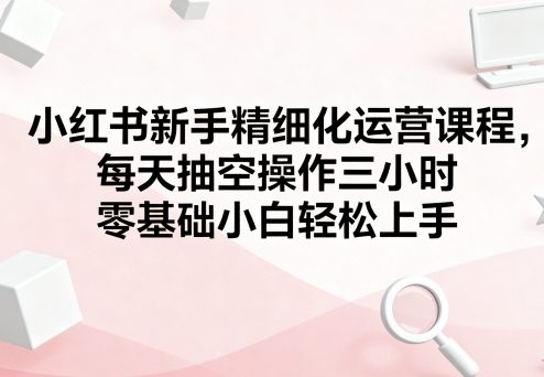 小红书新手精细化运营课程，每天抽空操作三小时，零基础小白轻松上手-联创在线